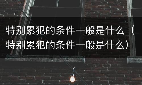 特别累犯的条件一般是什么（特别累犯的条件一般是什么）