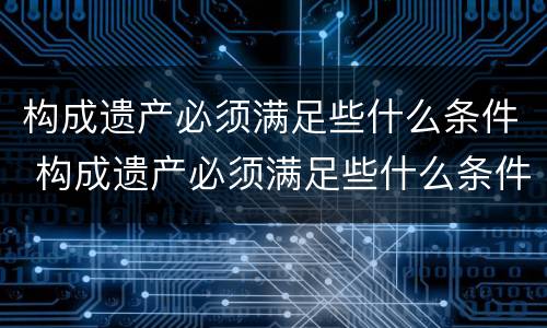 构成遗产必须满足些什么条件 构成遗产必须满足些什么条件才能立案