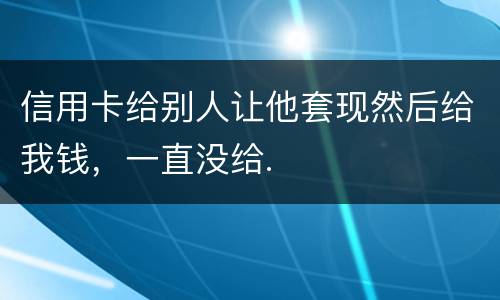 信用卡给别人让他套现然后给我钱，一直没给.