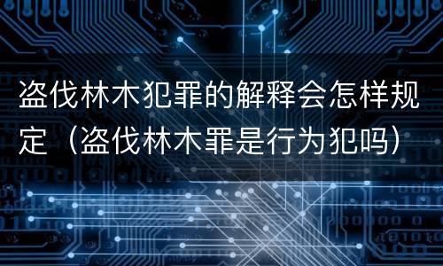 盗伐林木犯罪的解释会怎样规定（盗伐林木罪是行为犯吗）