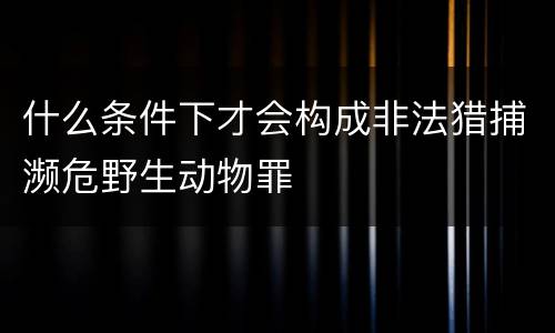 什么条件下才会构成非法猎捕濒危野生动物罪