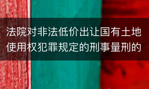 法院对非法低价出让国有土地使用权犯罪规定的刑事量刑的标准是多少