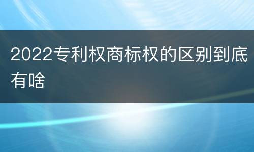 2022专利权商标权的区别到底有啥