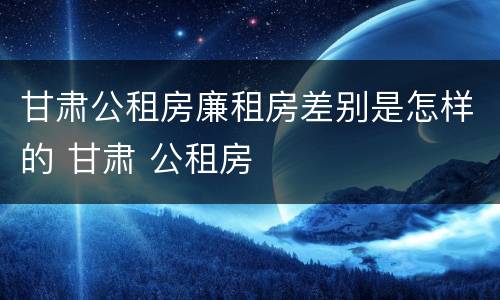 甘肃公租房廉租房差别是怎样的 甘肃 公租房