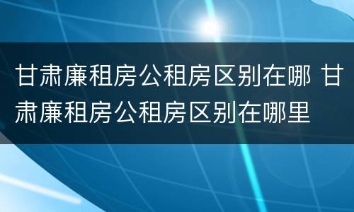 甘肃廉租房公租房区别在哪 甘肃廉租房公租房区别在哪里