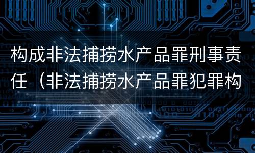 构成非法捕捞水产品罪刑事责任（非法捕捞水产品罪犯罪构成）