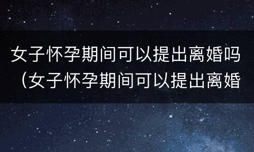 女子怀孕期间可以提出离婚吗（女子怀孕期间可以提出离婚吗视频）