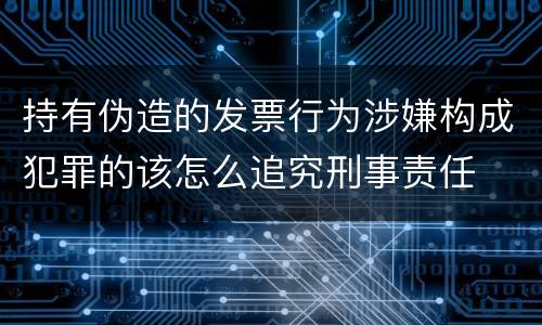 持有伪造的发票行为涉嫌构成犯罪的该怎么追究刑事责任