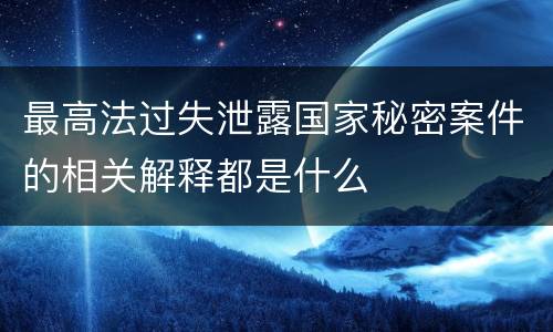 最高法过失泄露国家秘密案件的相关解释都是什么