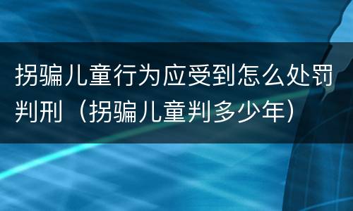 拐骗儿童行为应受到怎么处罚判刑（拐骗儿童判多少年）