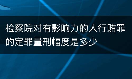 检察院对有影响力的人行贿罪的定罪量刑幅度是多少