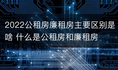 2022公租房廉租房主要区别是啥 什么是公租房和廉租房