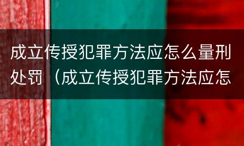 成立传授犯罪方法应怎么量刑处罚（成立传授犯罪方法应怎么量刑处罚的）