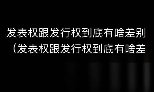 发表权跟发行权到底有啥差别（发表权跟发行权到底有啥差别呢）