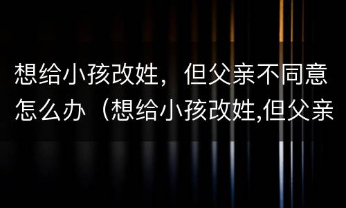 想给小孩改姓，但父亲不同意怎么办（想给小孩改姓,但父亲不同意怎么办理）