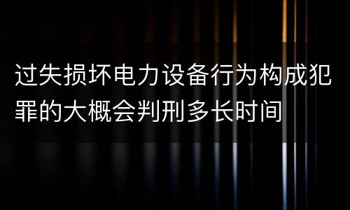 过失损坏电力设备行为构成犯罪的大概会判刑多长时间