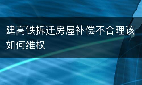 建高铁拆迁房屋补偿不合理该如何维权