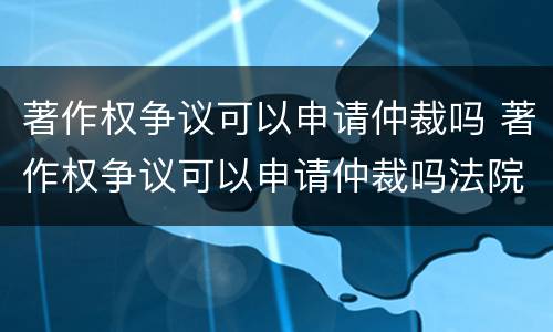 著作权争议可以申请仲裁吗 著作权争议可以申请仲裁吗法院