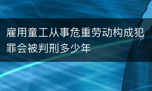 雇用童工从事危重劳动构成犯罪会被判刑多少年