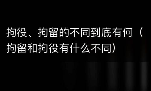 拘役、拘留的不同到底有何（拘留和拘役有什么不同）