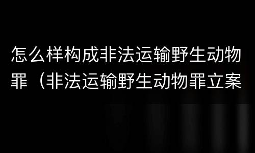 怎么样构成非法运输野生动物罪（非法运输野生动物罪立案标准）