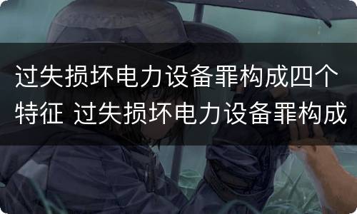 过失损坏电力设备罪构成四个特征 过失损坏电力设备罪构成四个特征是什么