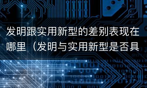 发明跟实用新型的差别表现在哪里（发明与实用新型是否具有实用性）