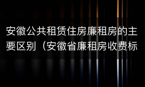 安徽公共租赁住房廉租房的主要区别（安徽省廉租房收费标准）