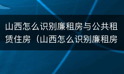 山西怎么识别廉租房与公共租赁住房（山西怎么识别廉租房与公共租赁住房呢）