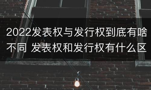 2022发表权与发行权到底有啥不同 发表权和发行权有什么区别