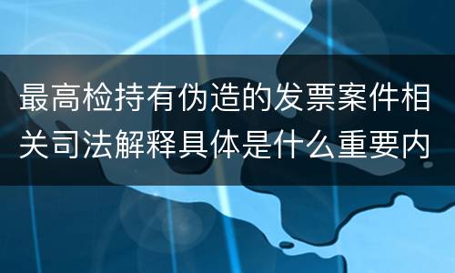 最高检持有伪造的发票案件相关司法解释具体是什么重要内容