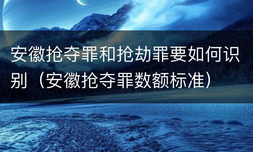 安徽抢夺罪和抢劫罪要如何识别（安徽抢夺罪数额标准）