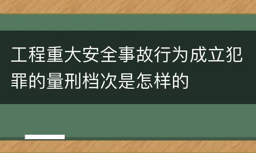 工程重大安全事故行为成立犯罪的量刑档次是怎样的