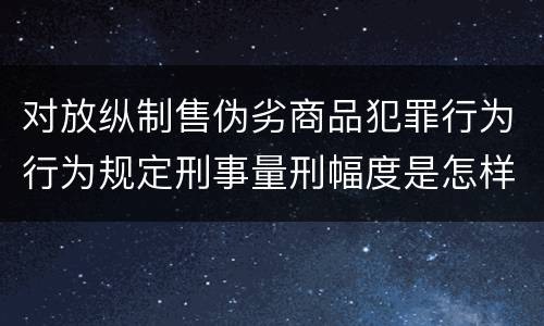 对放纵制售伪劣商品犯罪行为行为规定刑事量刑幅度是怎样