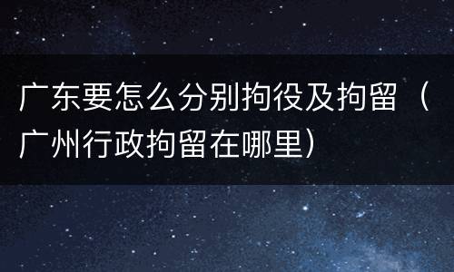 广东要怎么分别拘役及拘留（广州行政拘留在哪里）