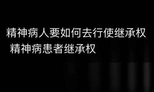 精神病人要如何去行使继承权 精神病患者继承权