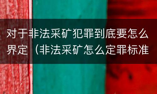 对于非法采矿犯罪到底要怎么界定（非法采矿怎么定罪标准）