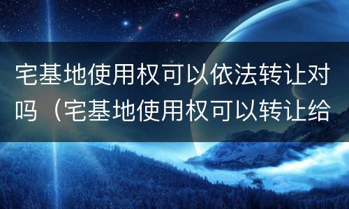 宅基地使用权可以依法转让对吗（宅基地使用权可以转让给本村村民吗）