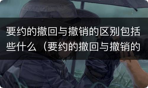 要约的撤回与撤销的区别包括些什么（要约的撤回与撤销的区别包括些什么内容）