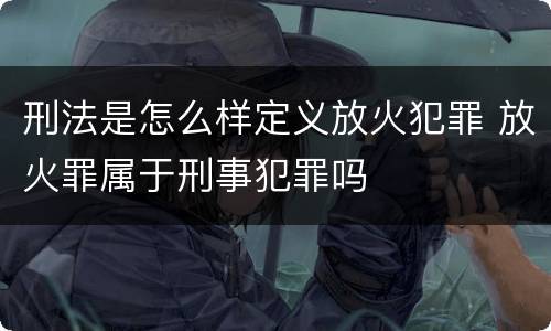 刑法是怎么样定义放火犯罪 放火罪属于刑事犯罪吗