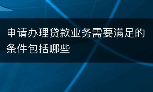 申请办理贷款业务需要满足的条件包括哪些