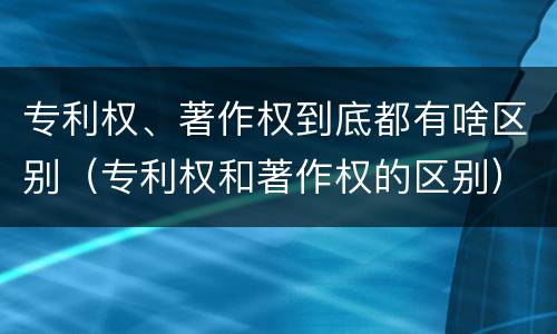 专利权、著作权到底都有啥区别（专利权和著作权的区别）