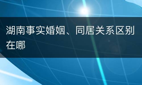 湖南事实婚姻、同居关系区别在哪