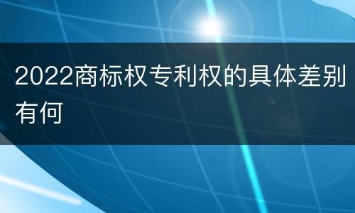 2022商标权专利权的具体差别有何