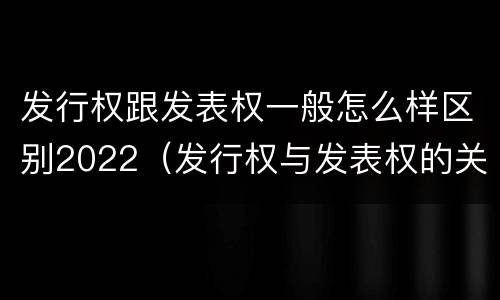 发行权跟发表权一般怎么样区别2022（发行权与发表权的关系）