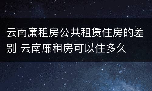 云南廉租房公共租赁住房的差别 云南廉租房可以住多久