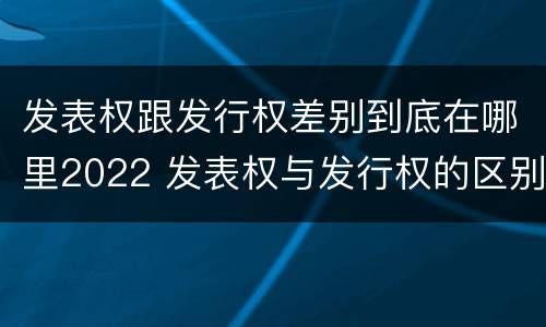 发表权跟发行权差别到底在哪里2022 发表权与发行权的区别