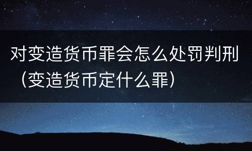 对变造货币罪会怎么处罚判刑（变造货币定什么罪）