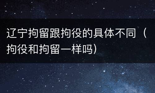 辽宁拘留跟拘役的具体不同（拘役和拘留一样吗）