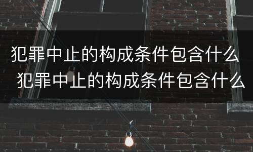 犯罪中止的构成条件包含什么 犯罪中止的构成条件包含什么意思